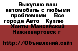 Выкуплю ваш автомобиль с любыми проблемами. - Все города Авто » Куплю   . Ханты-Мансийский,Нижневартовск г.